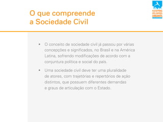 O que compreende
a Sociedade Civil
!  O conceito de sociedade civil já passou por várias
concepções e significados, no Brasil e na América
Latina, sofrendo modificações de acordo com a
conjuntura política e social do país.
!  Uma sociedade civil deve ter uma pluralidade
de atores, com trajetórias e repertórios de ação
distintos, que possuem diferentes demandas
e graus de articulação com o Estado.
 