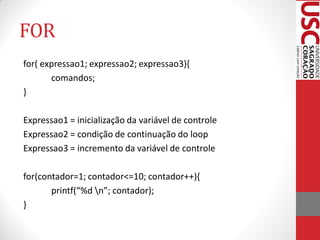 FOR
for( expressao1; expressao2; expressao3){
       comandos;
}

Expressao1 = inicialização da variável de controle
Expressao2 = condição de continuação do loop
Expressao3 = incremento da variável de controle

for(contador=1; contador<=10; contador++){
       printf(“%d n”; contador);
}
 