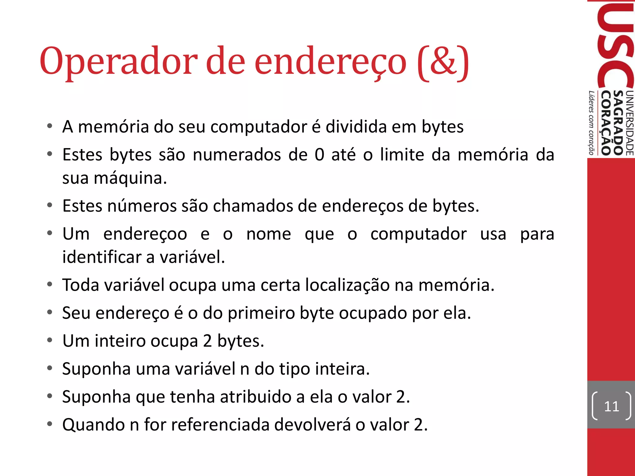 Operador de endereço (&)
• A memória do seu computador é dividida em bytes
• Estes bytes são numerados de 0 até o limite da memória da
  sua máquina.
• Estes números são chamados de endereços de bytes.
• Um endereçoo e o nome que o computador usa para
  identificar a variável.
• Toda variável ocupa uma certa localização na memória.
• Seu endereço é o do primeiro byte ocupado por ela.
• Um inteiro ocupa 2 bytes.
• Suponha uma variável n do tipo inteira.
• Suponha que tenha atribuido a ela o valor 2.                11
• Quando n for referenciada devolverá o valor 2.
 