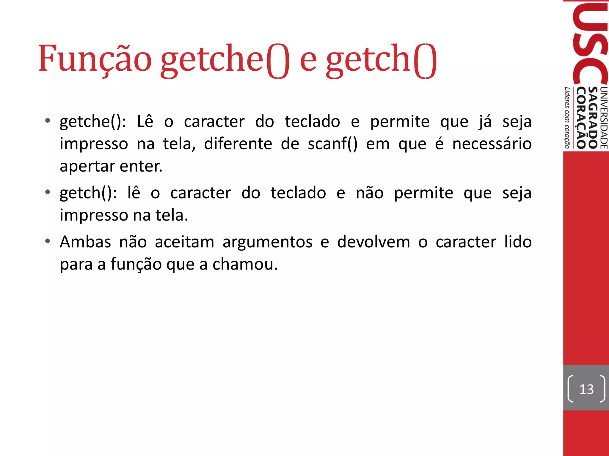Função getche() e getch()
• getche(): Lê o caracter do teclado e permite que já seja
  impresso na tela, diferente de scanf() em que é necessário
  apertar enter.
• getch(): lê o caracter do teclado e não permite que seja
  impresso na tela.
• Ambas não aceitam argumentos e devolvem o caracter lido
  para a função que a chamou.




                                                               13
 