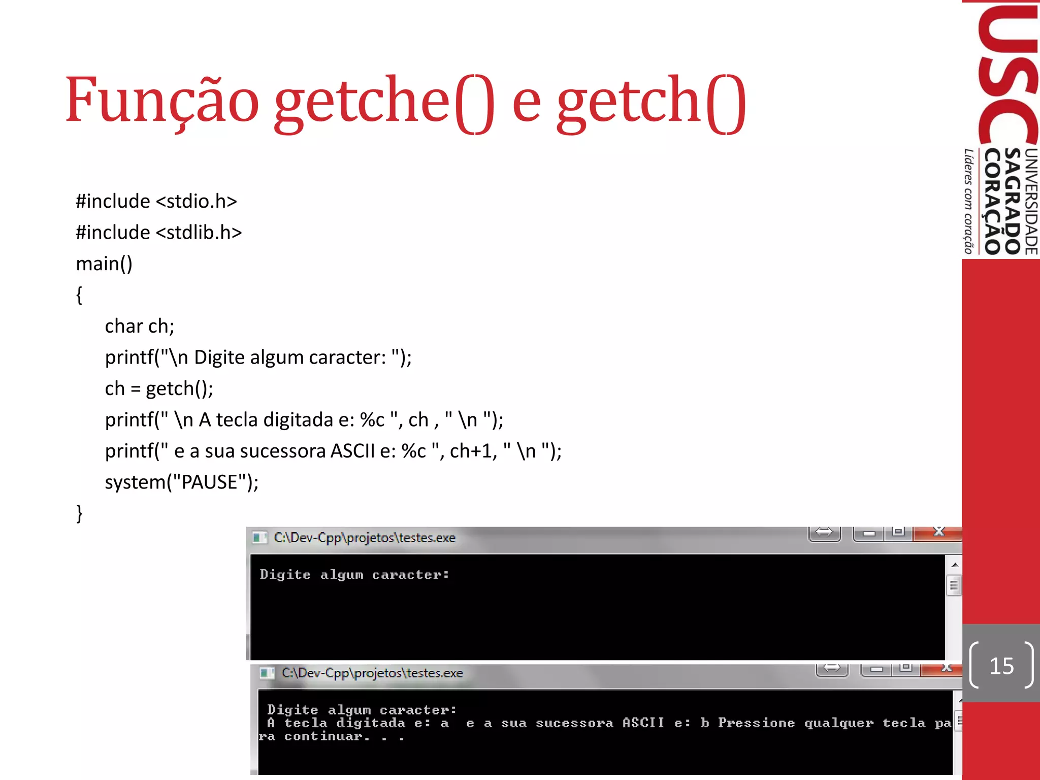 Função getche() e getch()
#include <stdio.h>
#include <stdlib.h>
main()
{
   char ch;
   printf("n Digite algum caracter: ");
   ch = getch();
   printf(" n A tecla digitada e: %c ", ch , " n ");
   printf(" e a sua sucessora ASCII e: %c ", ch+1, " n ");
   system("PAUSE");
}




                                                              15
 