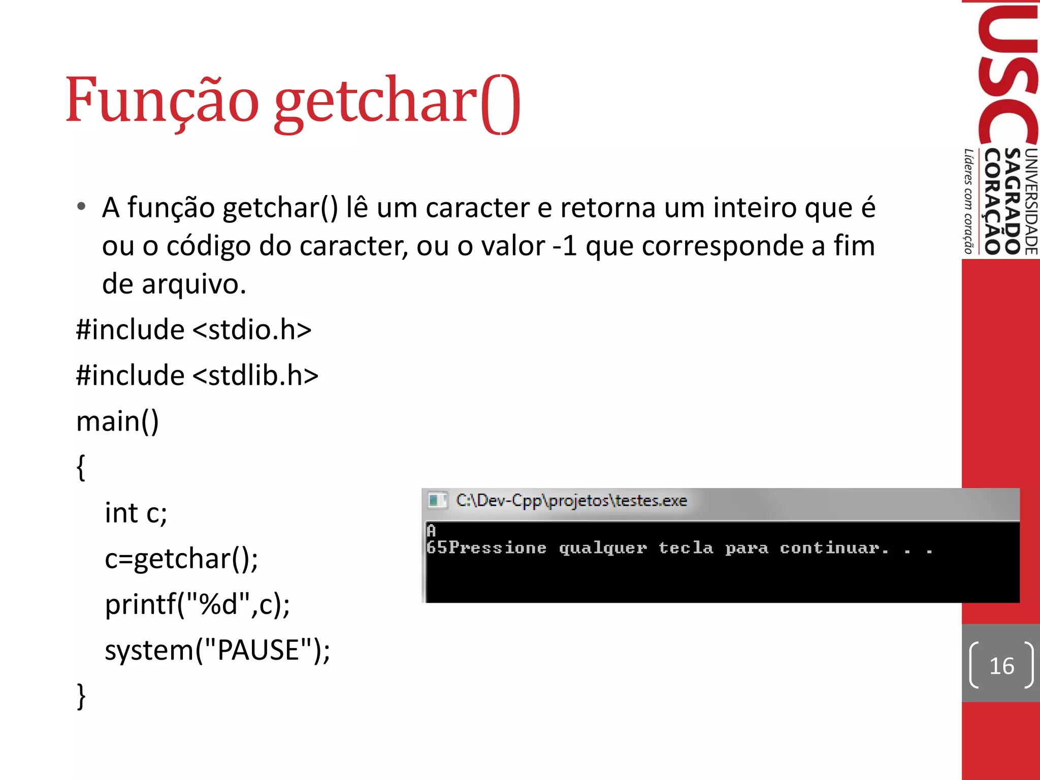 Função getchar()
• A função getchar() lê um caracter e retorna um inteiro que é
  ou o código do caracter, ou o valor -1 que corresponde a fim
  de arquivo.
#include <stdio.h>
#include <stdlib.h>
main()
{
  int c;
  c=getchar();
  printf("%d",c);
  system("PAUSE");                                               16
}
 