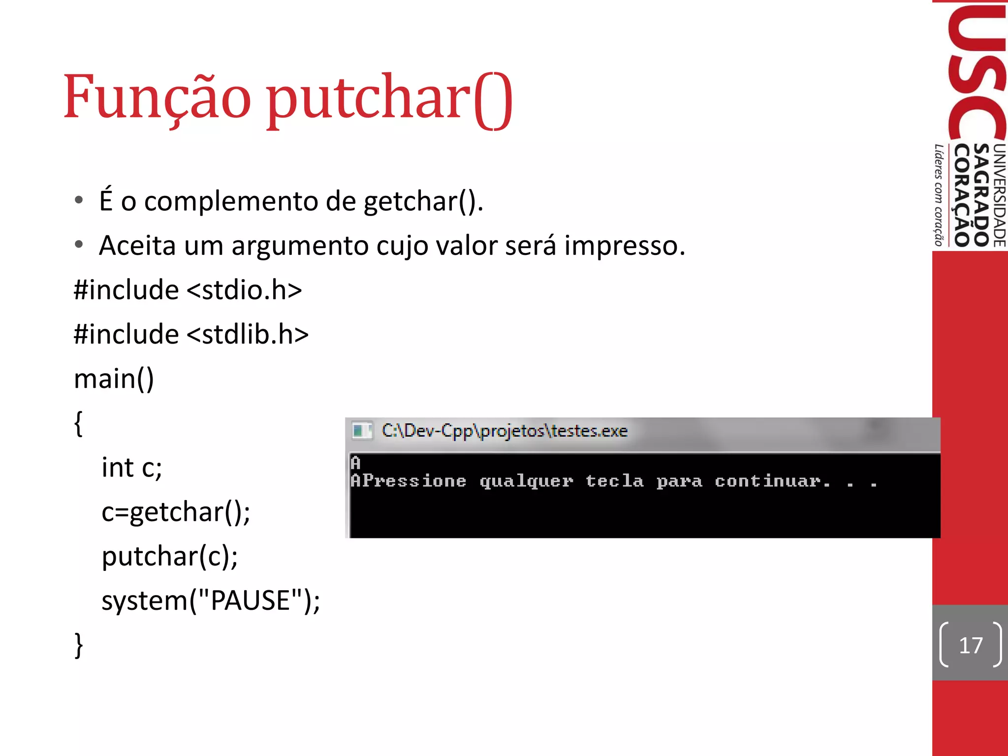 Função putchar()
• É o complemento de getchar().
• Aceita um argumento cujo valor será impresso.
#include <stdio.h>
#include <stdlib.h>
main()
{
  int c;
  c=getchar();
  putchar(c);
  system("PAUSE");
}                                                 17
 