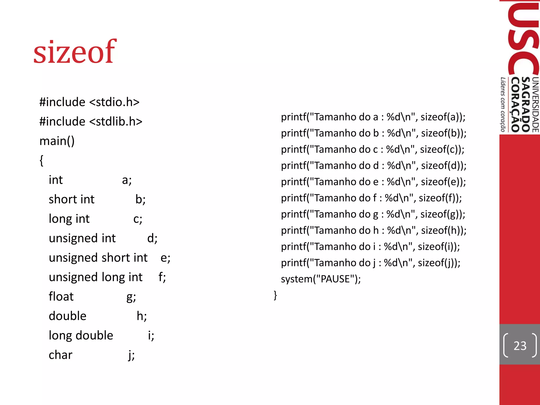 sizeof
#include <stdio.h>
#include <stdlib.h>             printf("Tamanho do a : %dn", sizeof(a));
                                printf("Tamanho do b : %dn", sizeof(b));
main()
                                printf("Tamanho do c : %dn", sizeof(c));
{                               printf("Tamanho do d : %dn", sizeof(d));
  int           a;              printf("Tamanho do e : %dn", sizeof(e));
  short int         b;          printf("Tamanho do f : %dn", sizeof(f));
  long int         c;           printf("Tamanho do g : %dn", sizeof(g));
                                printf("Tamanho do h : %dn", sizeof(h));
  unsigned int         d;
                                printf("Tamanho do i : %dn", sizeof(i));
  unsigned short int e;         printf("Tamanho do j : %dn", sizeof(j));
  unsigned long int f;          system("PAUSE");
  float          g;         }
  double            h;
  long double          i;
                                                                            23
  char           j;
 