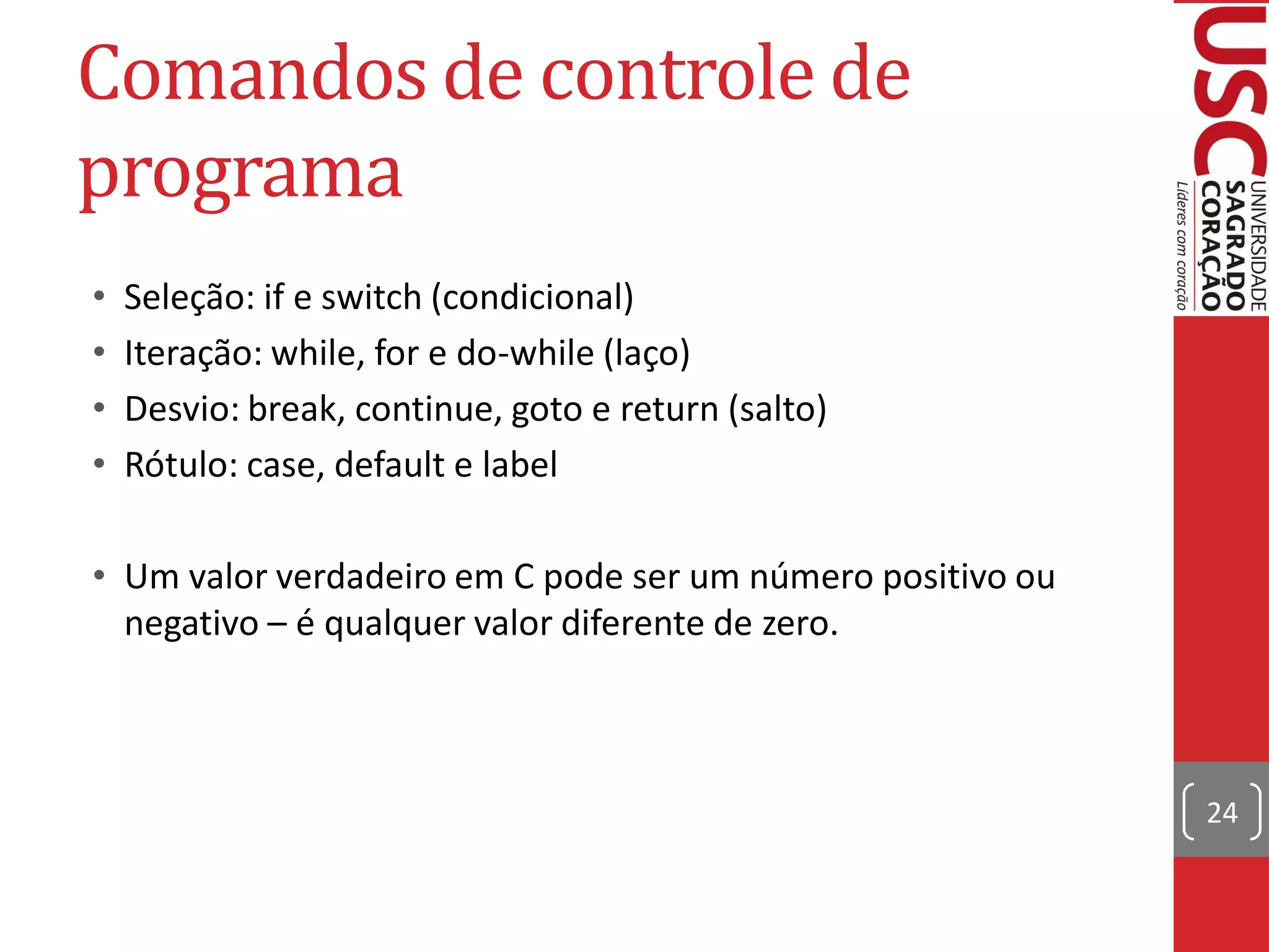 Comandos de controle de
programa
•   Seleção: if e switch (condicional)
•   Iteração: while, for e do-while (laço)
•   Desvio: break, continue, goto e return (salto)
•   Rótulo: case, default e label

• Um valor verdadeiro em C pode ser um número positivo ou
  negativo – é qualquer valor diferente de zero.



                                                            24
 