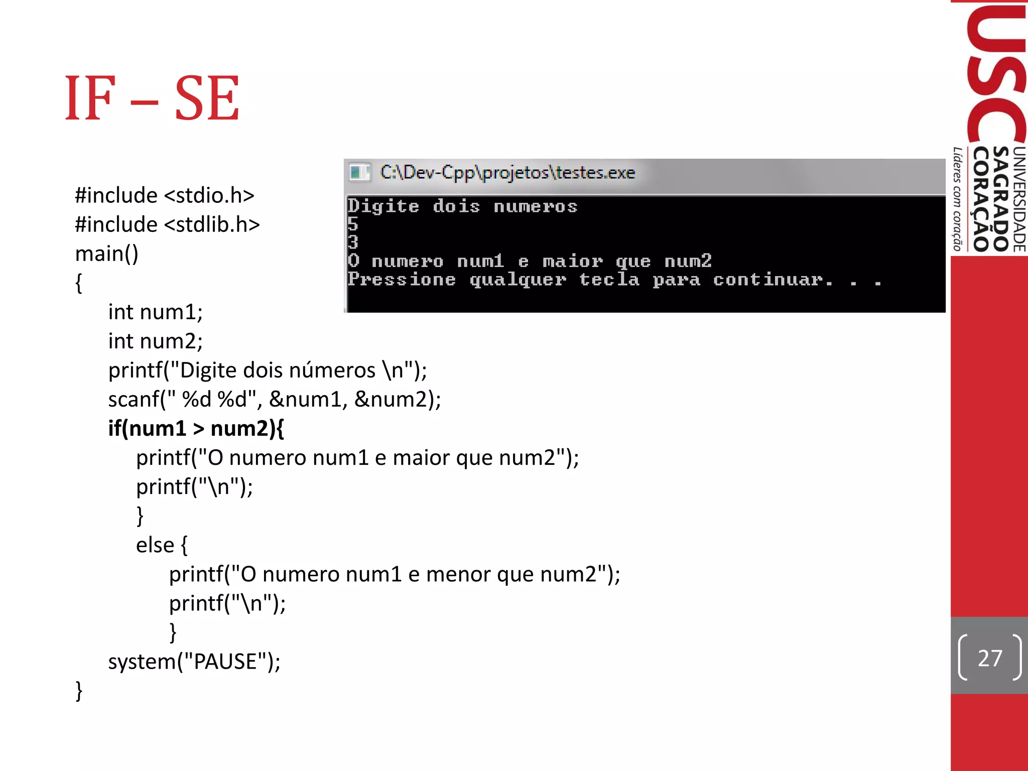 IF – SE
#include <stdio.h>
#include <stdlib.h>
main()
{
   int num1;
   int num2;
   printf("Digite dois números n");
   scanf(" %d %d", &num1, &num2);
   if(num1 > num2){
       printf("O numero num1 e maior que num2");
       printf("n");
       }
       else {
           printf("O numero num1 e menor que num2");
           printf("n");
           }
   system("PAUSE");                                    27
}
 