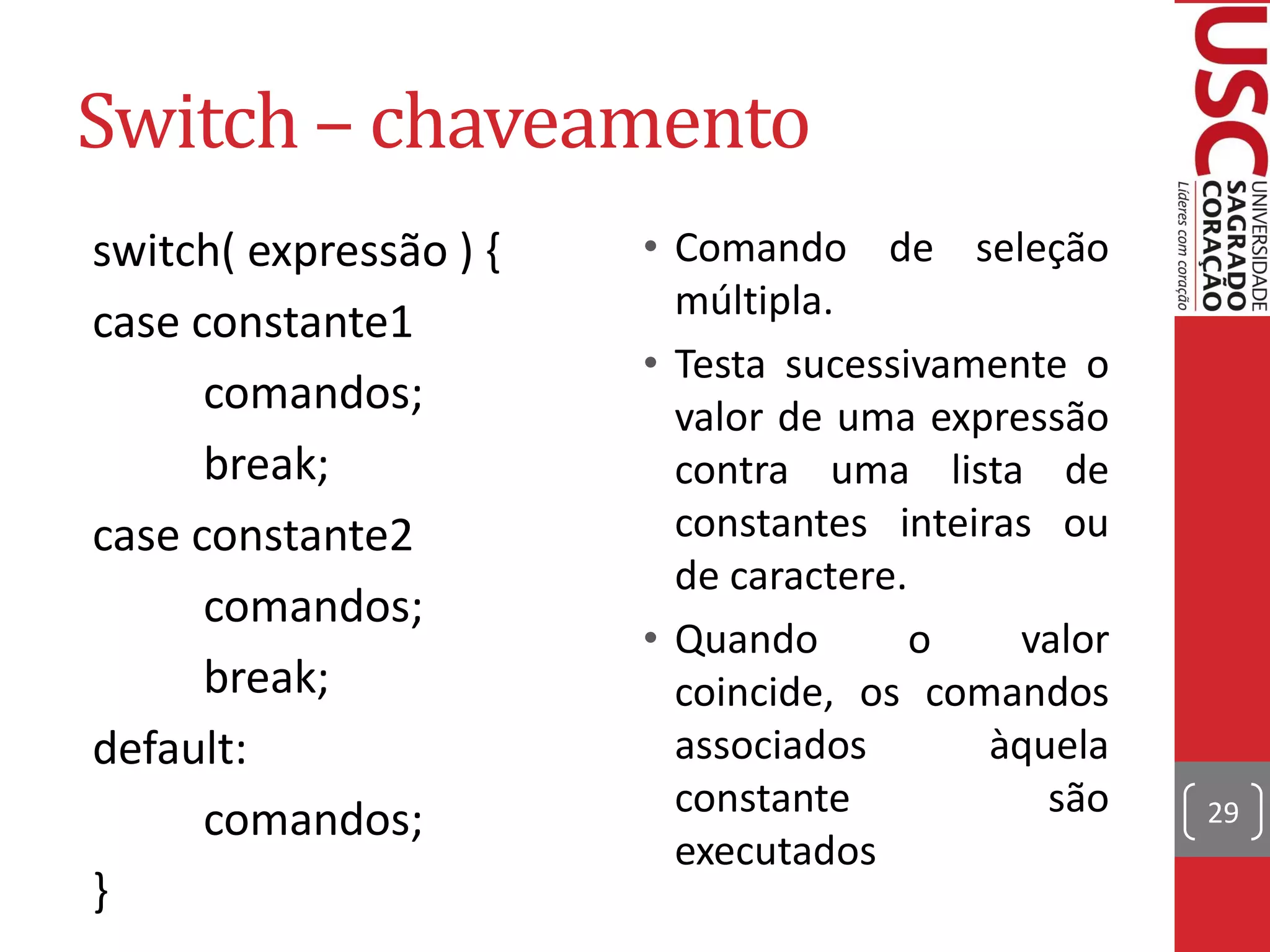 Switch – chaveamento
switch( expressão ) {   • Comando de seleção
                          múltipla.
case constante1
                        • Testa sucessivamente o
      comandos;           valor de uma expressão
      break;              contra uma lista de
case constante2           constantes inteiras ou
                          de caractere.
      comandos;
                        • Quando        o   valor
      break;              coincide, os comandos
default:                  associados       àquela
                          constante           são
      comandos;                                     29
                          executados
}
 