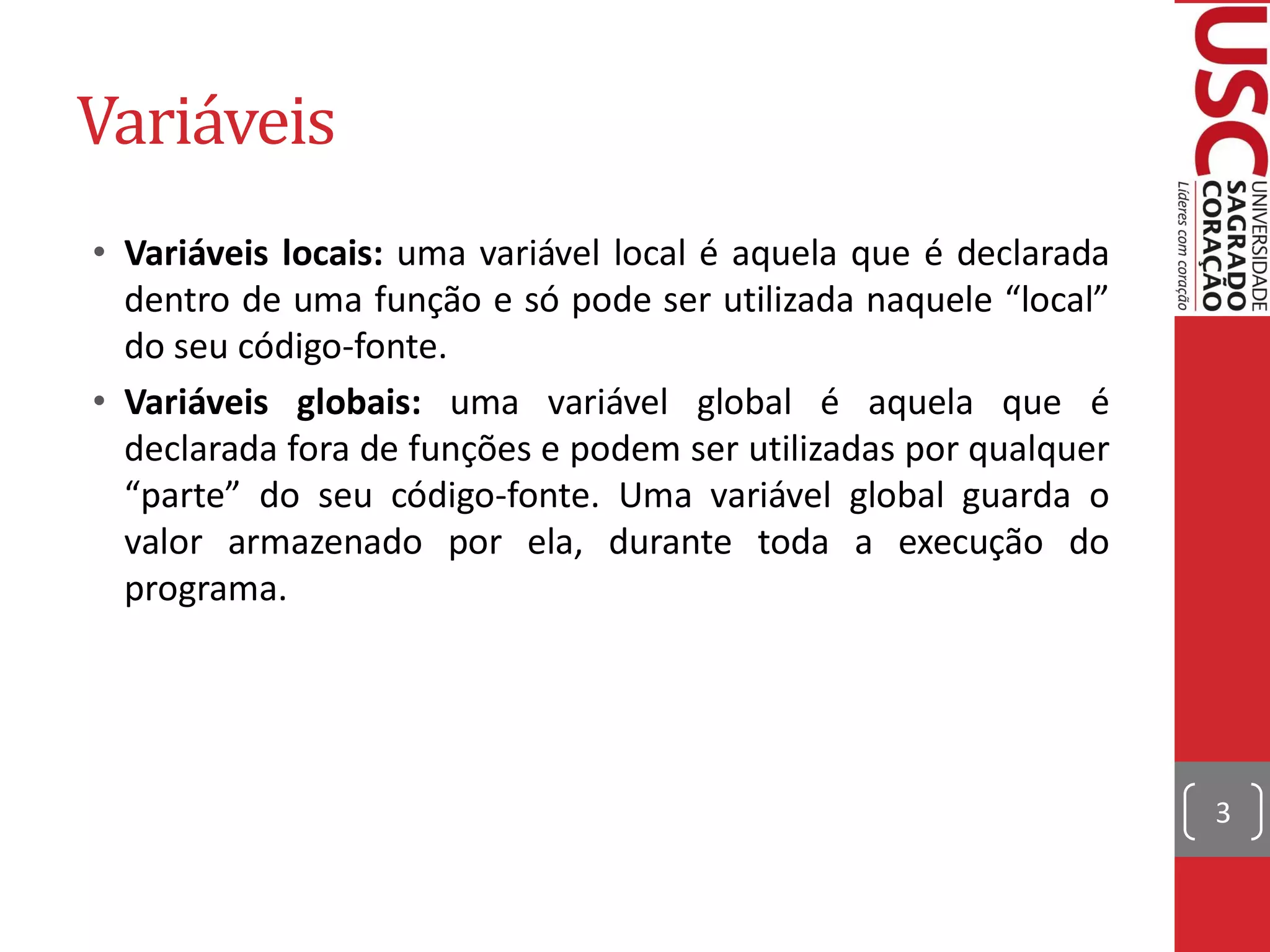 Variáveis
• Variáveis locais: uma variável local é aquela que é declarada
  dentro de uma função e só pode ser utilizada naquele “local”
  do seu código-fonte.
• Variáveis globais: uma variável global é aquela que é
  declarada fora de funções e podem ser utilizadas por qualquer
  “parte” do seu código-fonte. Uma variável global guarda o
  valor armazenado por ela, durante toda a execução do
  programa.




                                                                  3
 
