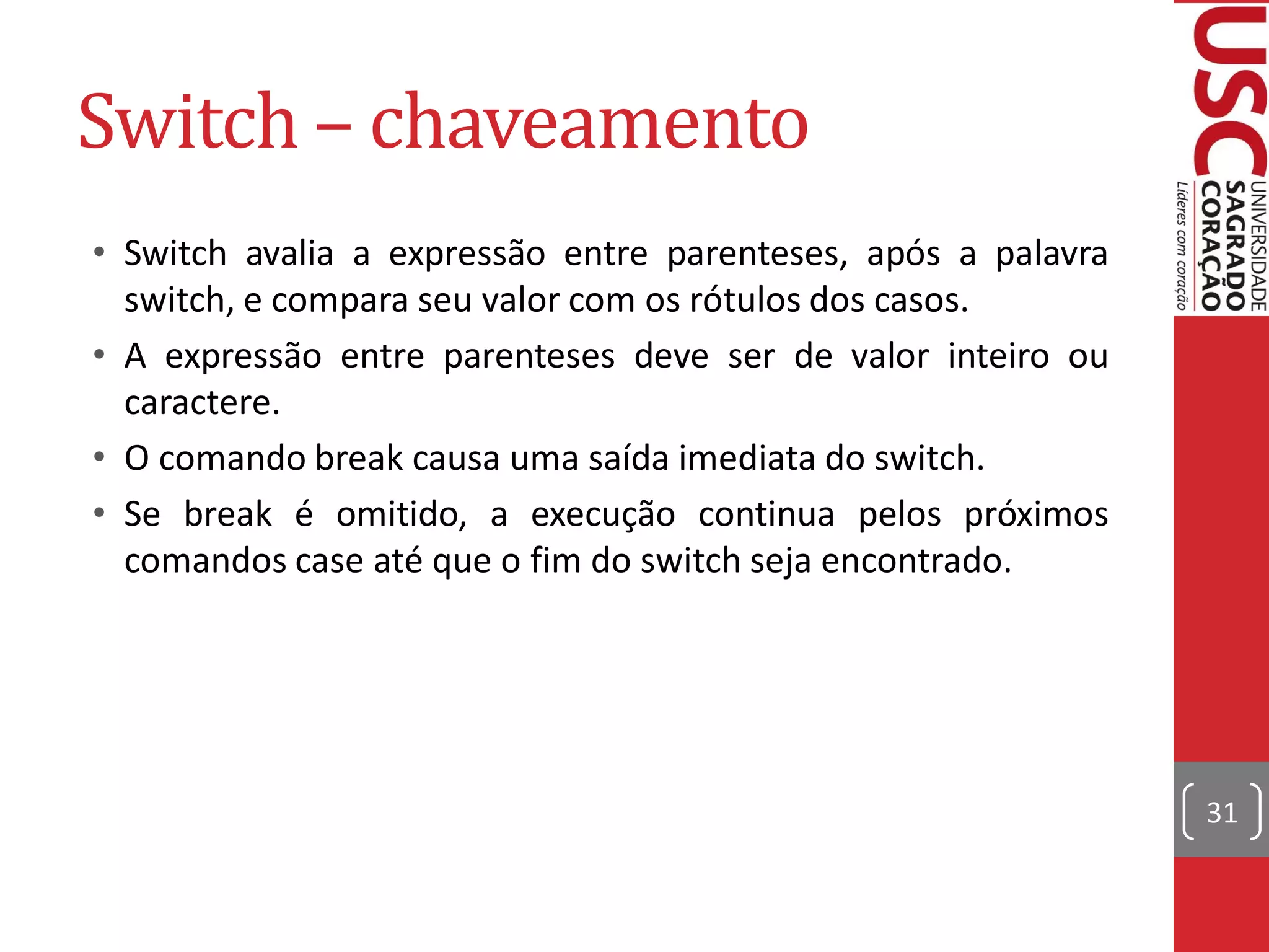 Switch – chaveamento
• Switch avalia a expressão entre parenteses, após a palavra
  switch, e compara seu valor com os rótulos dos casos.
• A expressão entre parenteses deve ser de valor inteiro ou
  caractere.
• O comando break causa uma saída imediata do switch.
• Se break é omitido, a execução continua pelos próximos
  comandos case até que o fim do switch seja encontrado.




                                                               31
 