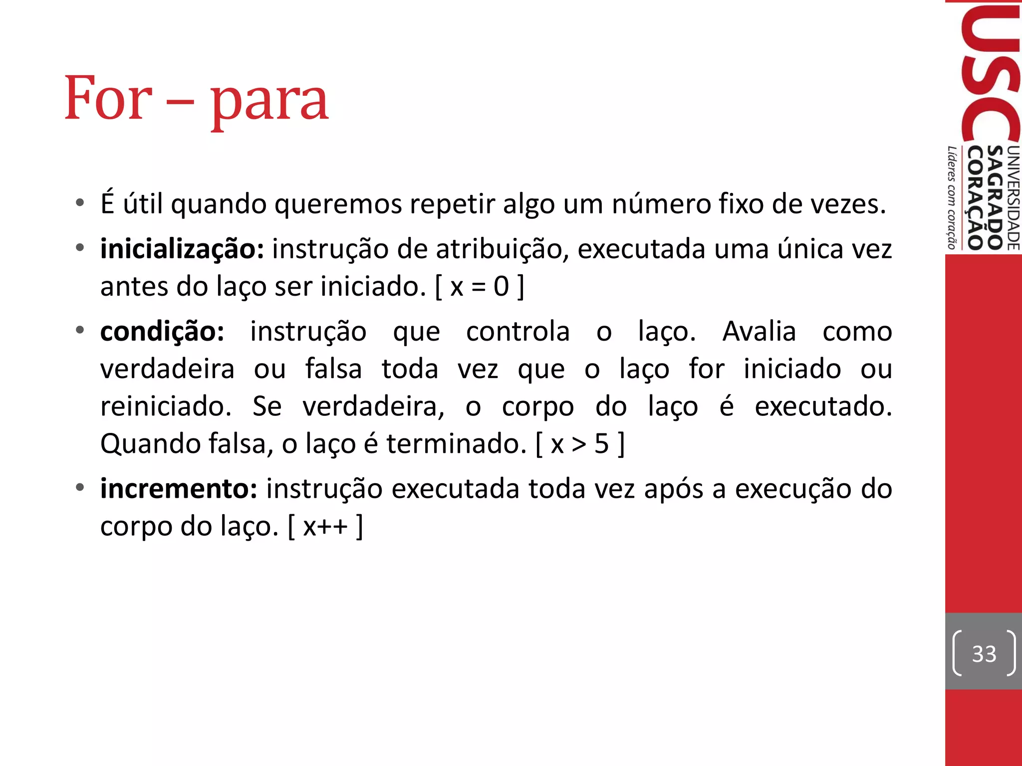 For – para
• É útil quando queremos repetir algo um número fixo de vezes.
• inicialização: instrução de atribuição, executada uma única vez
  antes do laço ser iniciado. [ x = 0 ]
• condição: instrução que controla o laço. Avalia como
  verdadeira ou falsa toda vez que o laço for iniciado ou
  reiniciado. Se verdadeira, o corpo do laço é executado.
  Quando falsa, o laço é terminado. [ x > 5 ]
• incremento: instrução executada toda vez após a execução do
  corpo do laço. [ x++ ]



                                                                    33
 