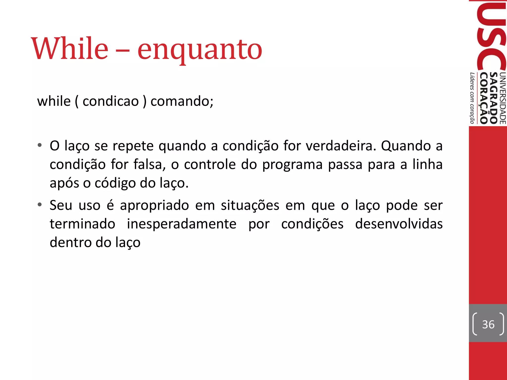While – enquanto
while ( condicao ) comando;

• O laço se repete quando a condição for verdadeira. Quando a
  condição for falsa, o controle do programa passa para a linha
  após o código do laço.
• Seu uso é apropriado em situações em que o laço pode ser
  terminado inesperadamente por condições desenvolvidas
  dentro do laço




                                                                  36
 