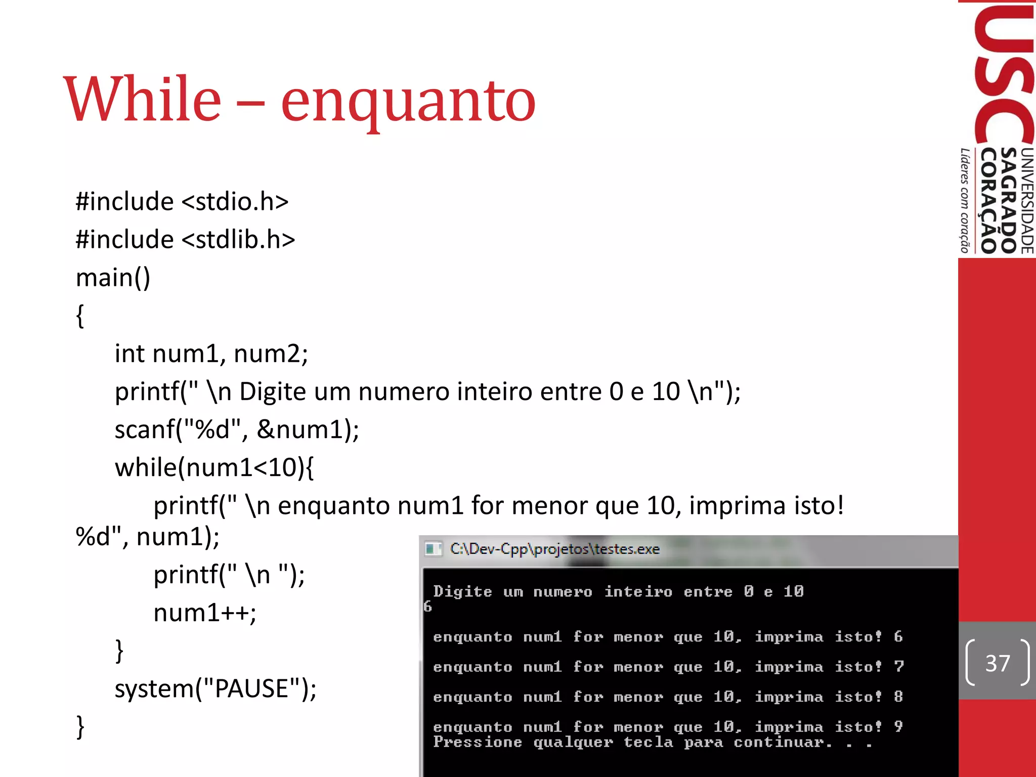 While – enquanto
#include <stdio.h>
#include <stdlib.h>
main()
{
   int num1, num2;
   printf(" n Digite um numero inteiro entre 0 e 10 n");
   scanf("%d", &num1);
   while(num1<10){
       printf(" n enquanto num1 for menor que 10, imprima isto!
%d", num1);
       printf(" n ");
       num1++;
   }                                                               37
   system("PAUSE");
}
 