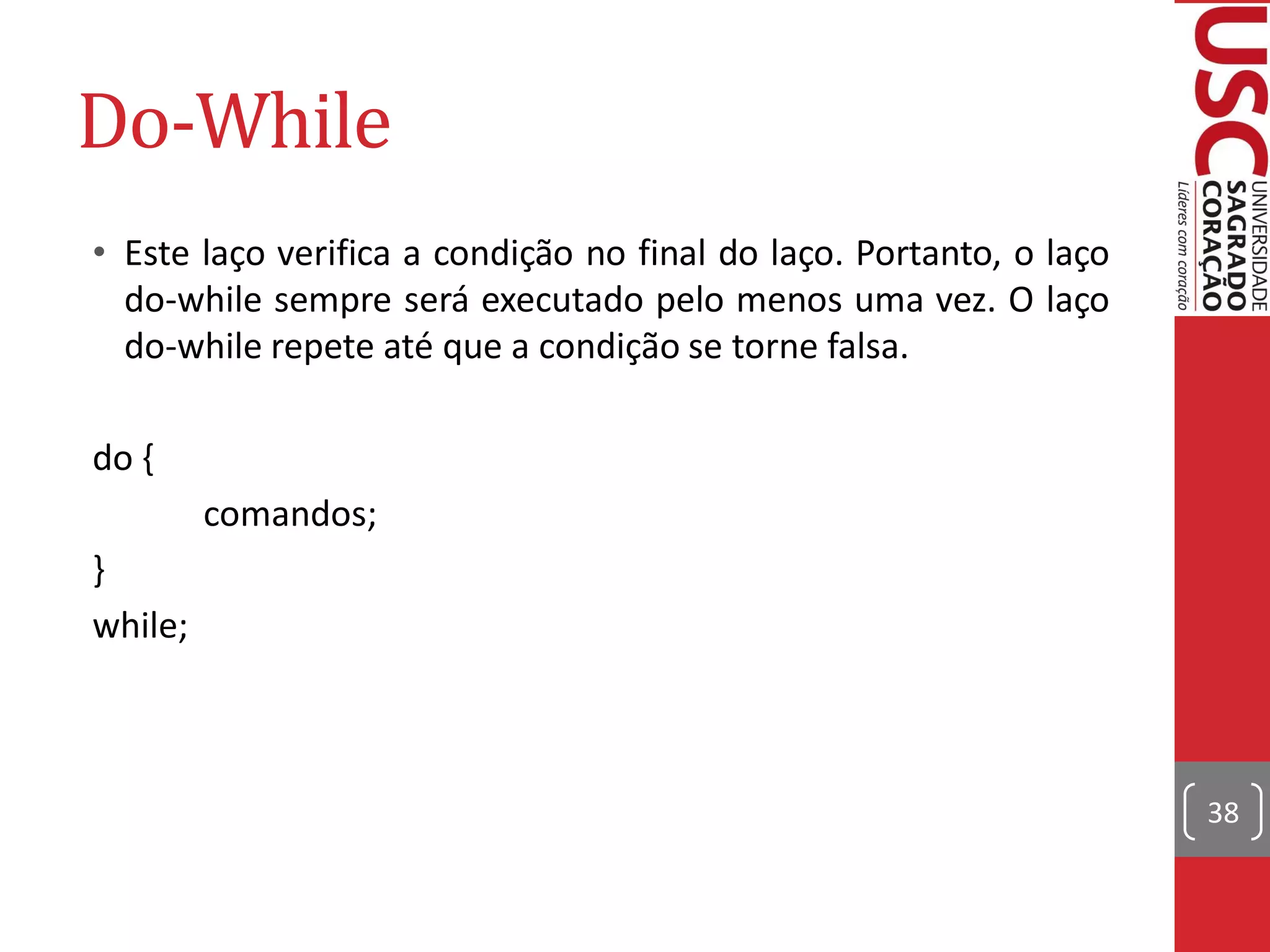 Do-While
• Este laço verifica a condição no final do laço. Portanto, o laço
  do-while sempre será executado pelo menos uma vez. O laço
  do-while repete até que a condição se torne falsa.

do {
         comandos;
}
while;



                                                                     38
 