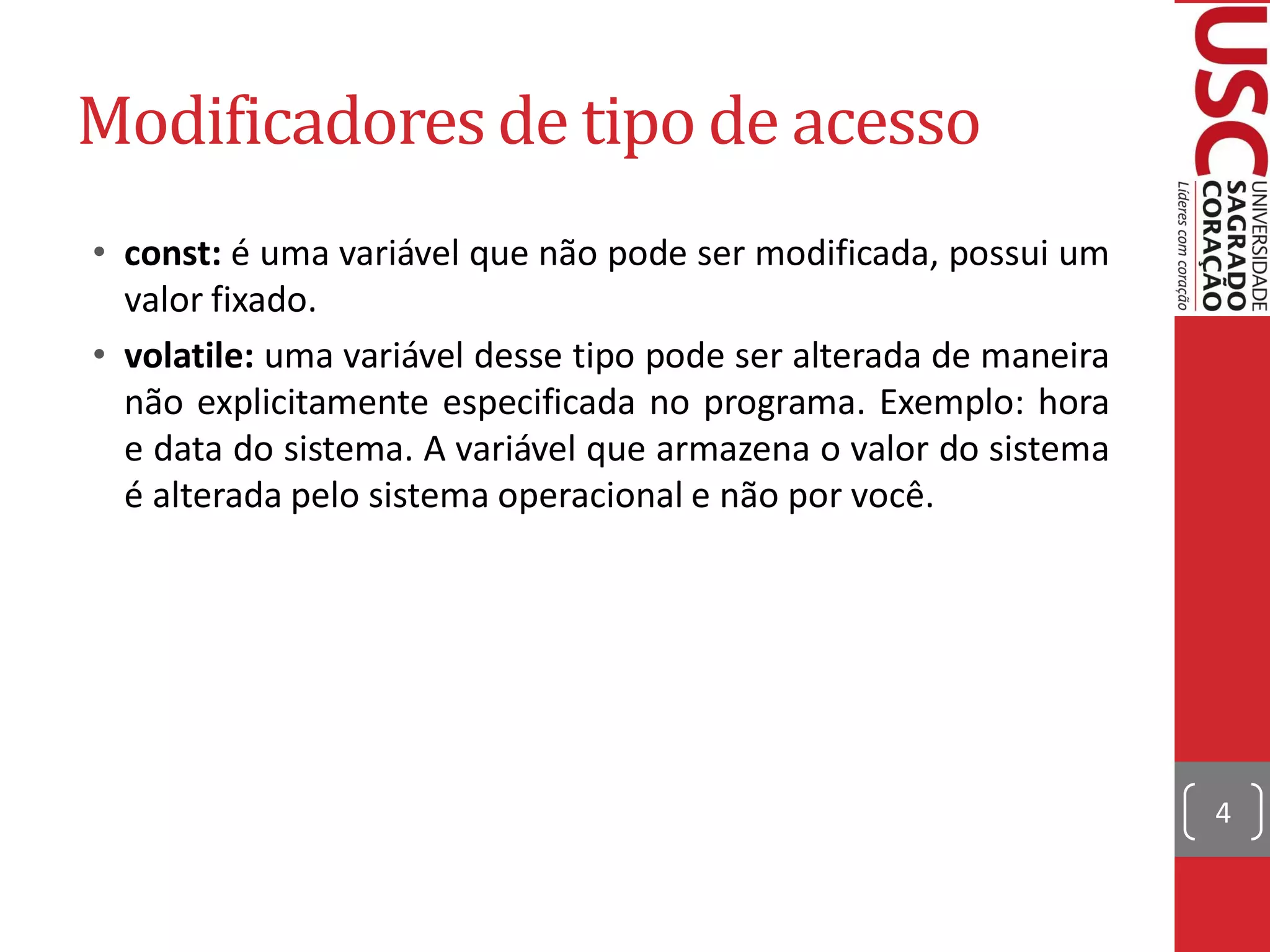 Modificadores de tipo de acesso
• const: é uma variável que não pode ser modificada, possui um
  valor fixado.
• volatile: uma variável desse tipo pode ser alterada de maneira
  não explicitamente especificada no programa. Exemplo: hora
  e data do sistema. A variável que armazena o valor do sistema
  é alterada pelo sistema operacional e não por você.




                                                                   4
 