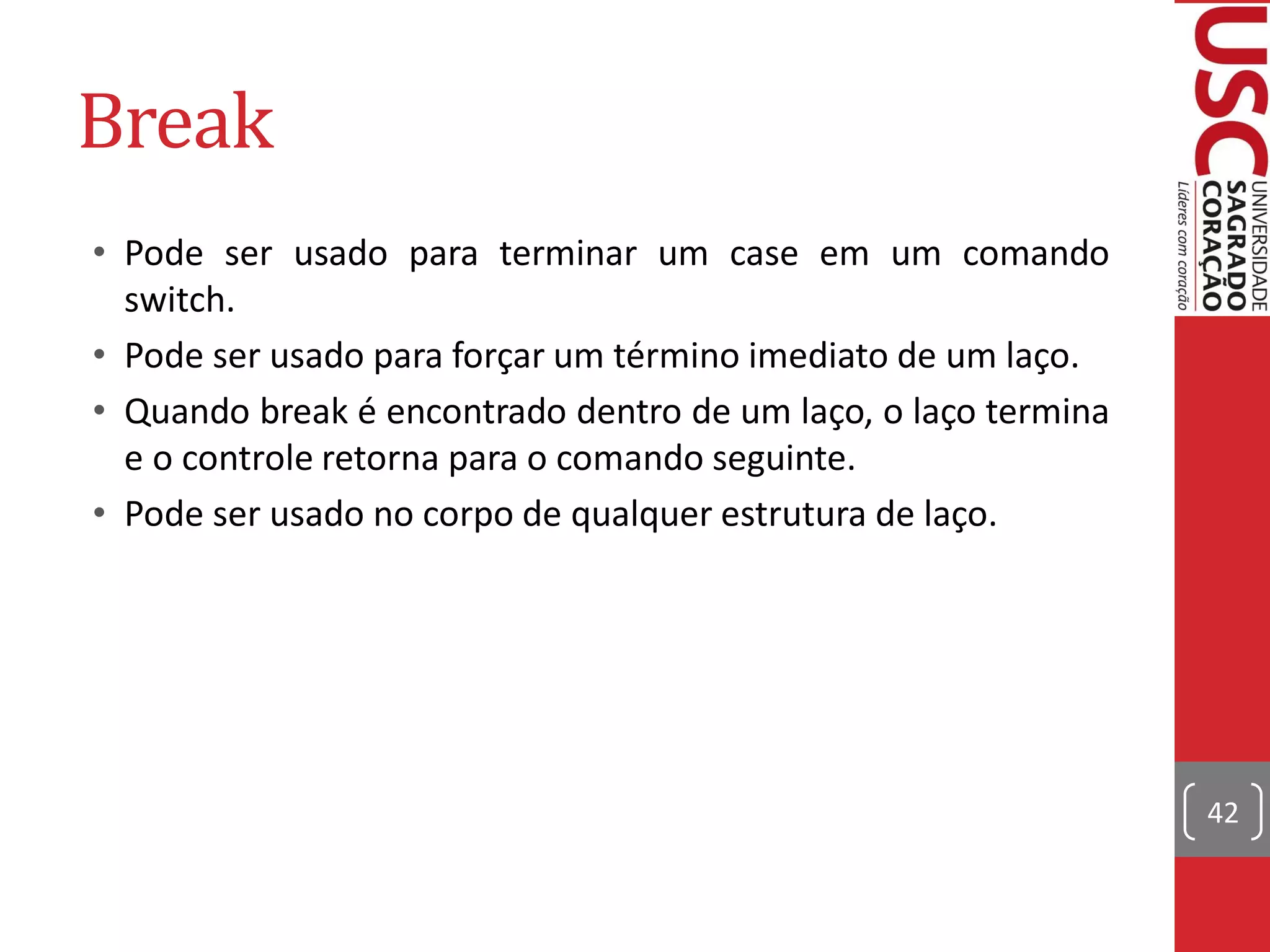 Break
• Pode ser usado para terminar um case em um comando
  switch.
• Pode ser usado para forçar um término imediato de um laço.
• Quando break é encontrado dentro de um laço, o laço termina
  e o controle retorna para o comando seguinte.
• Pode ser usado no corpo de qualquer estrutura de laço.




                                                                42
 