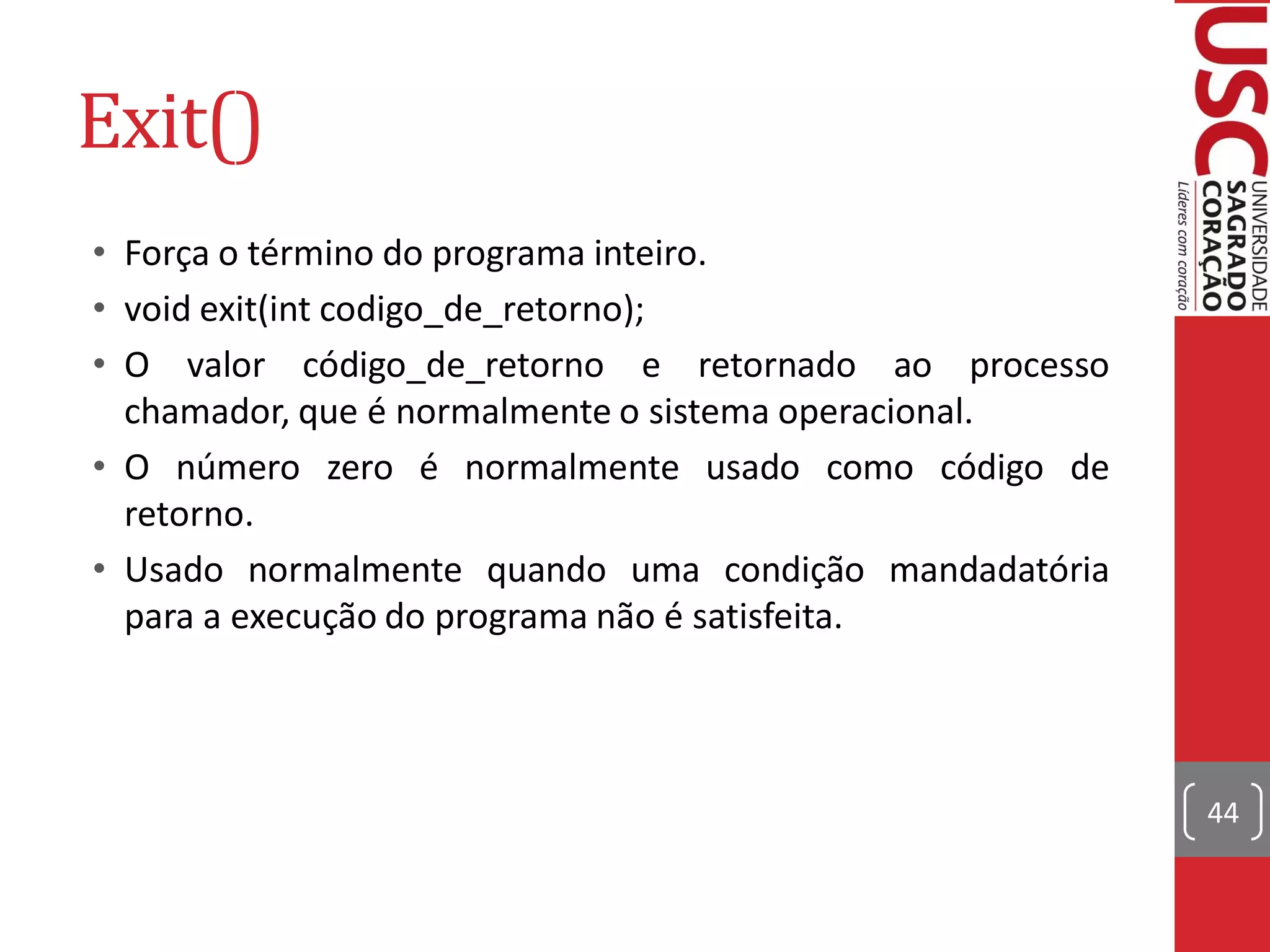 Exit()
• Força o término do programa inteiro.
• void exit(int codigo_de_retorno);
• O valor código_de_retorno e retornado ao processo
  chamador, que é normalmente o sistema operacional.
• O número zero é normalmente usado como código de
  retorno.
• Usado normalmente quando uma condição mandadatória
  para a execução do programa não é satisfeita.



                                                       44
 