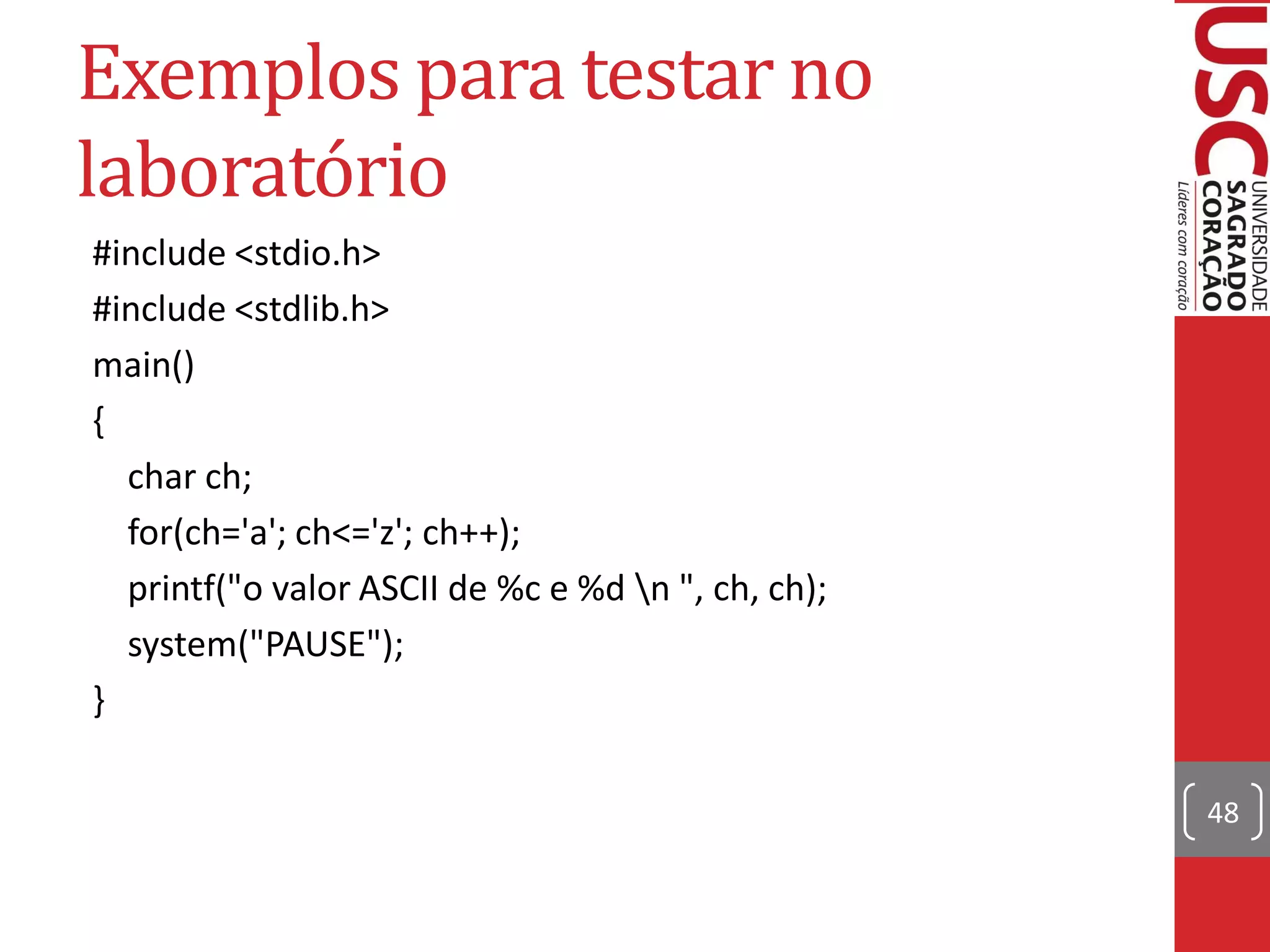 Exemplos para testar no
laboratório
#include <stdio.h>
#include <stdlib.h>
main()
{
  char ch;
  for(ch='a'; ch<='z'; ch++);
  printf("o valor ASCII de %c e %d n ", ch, ch);
  system("PAUSE");
}

                                                    48
 