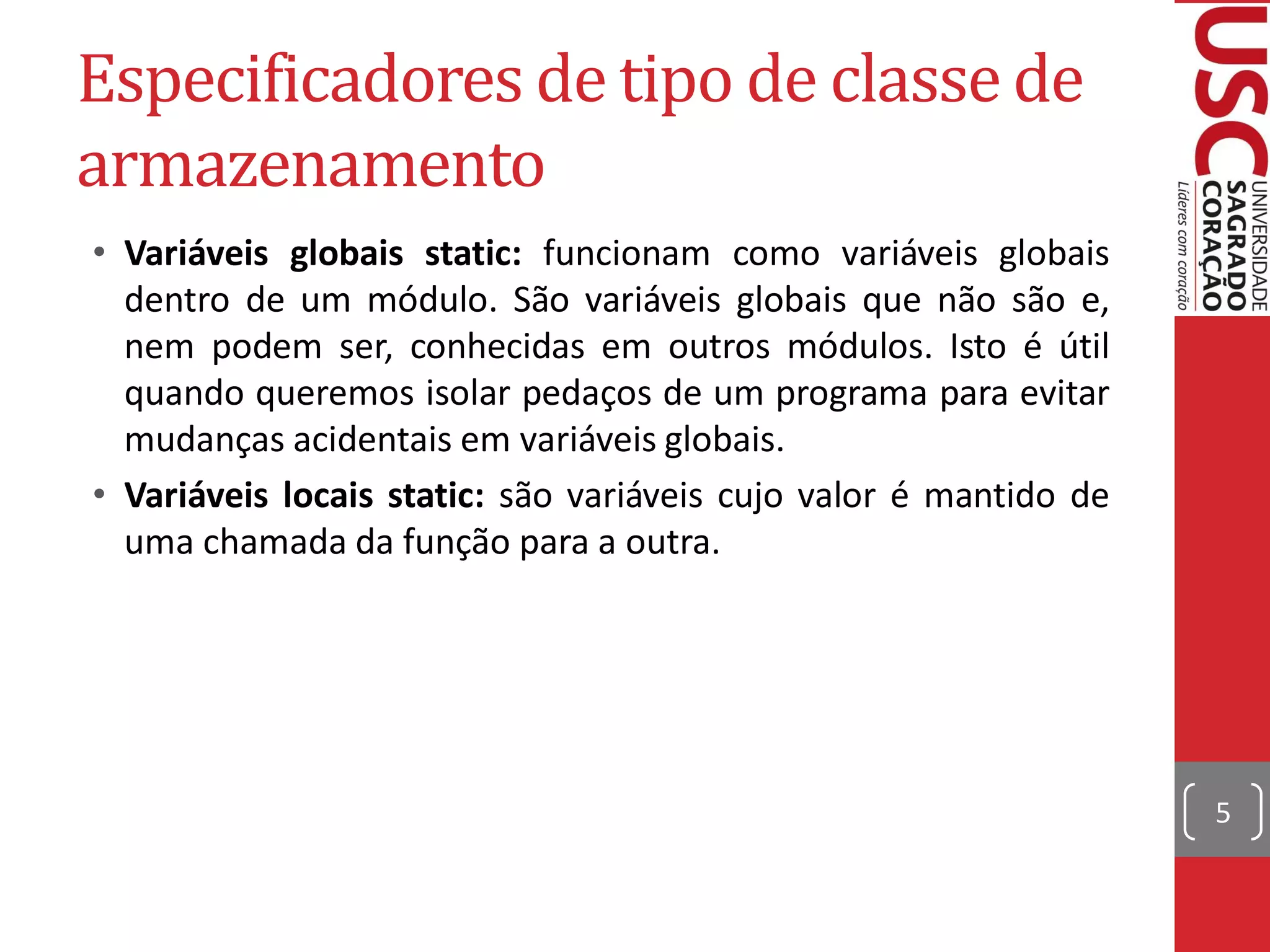 Especificadores de tipo de classe de
armazenamento
• Variáveis globais static: funcionam como variáveis globais
  dentro de um módulo. São variáveis globais que não são e,
  nem podem ser, conhecidas em outros módulos. Isto é útil
  quando queremos isolar pedaços de um programa para evitar
  mudanças acidentais em variáveis globais.
• Variáveis locais static: são variáveis cujo valor é mantido de
  uma chamada da função para a outra.




                                                                   5
 
