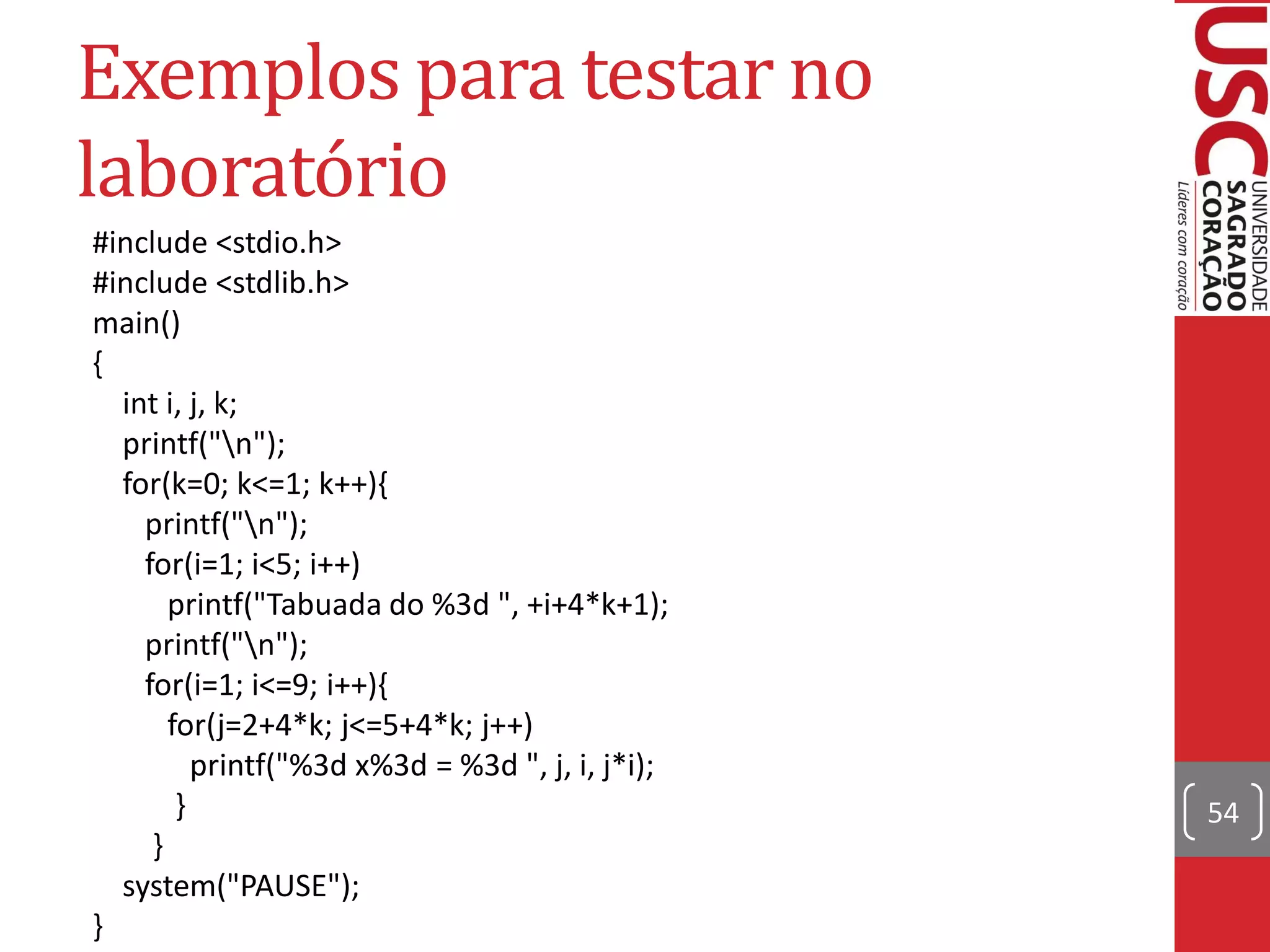 Exemplos para testar no
laboratório
#include <stdio.h>
#include <stdlib.h>
main()
{
  int i, j, k;
  printf("n");
  for(k=0; k<=1; k++){
    printf("n");
    for(i=1; i<5; i++)
       printf("Tabuada do %3d ", +i+4*k+1);
    printf("n");
    for(i=1; i<=9; i++){
       for(j=2+4*k; j<=5+4*k; j++)
          printf("%3d x%3d = %3d ", j, i, j*i);
        }                                         54
     }
  system("PAUSE");
}
 
