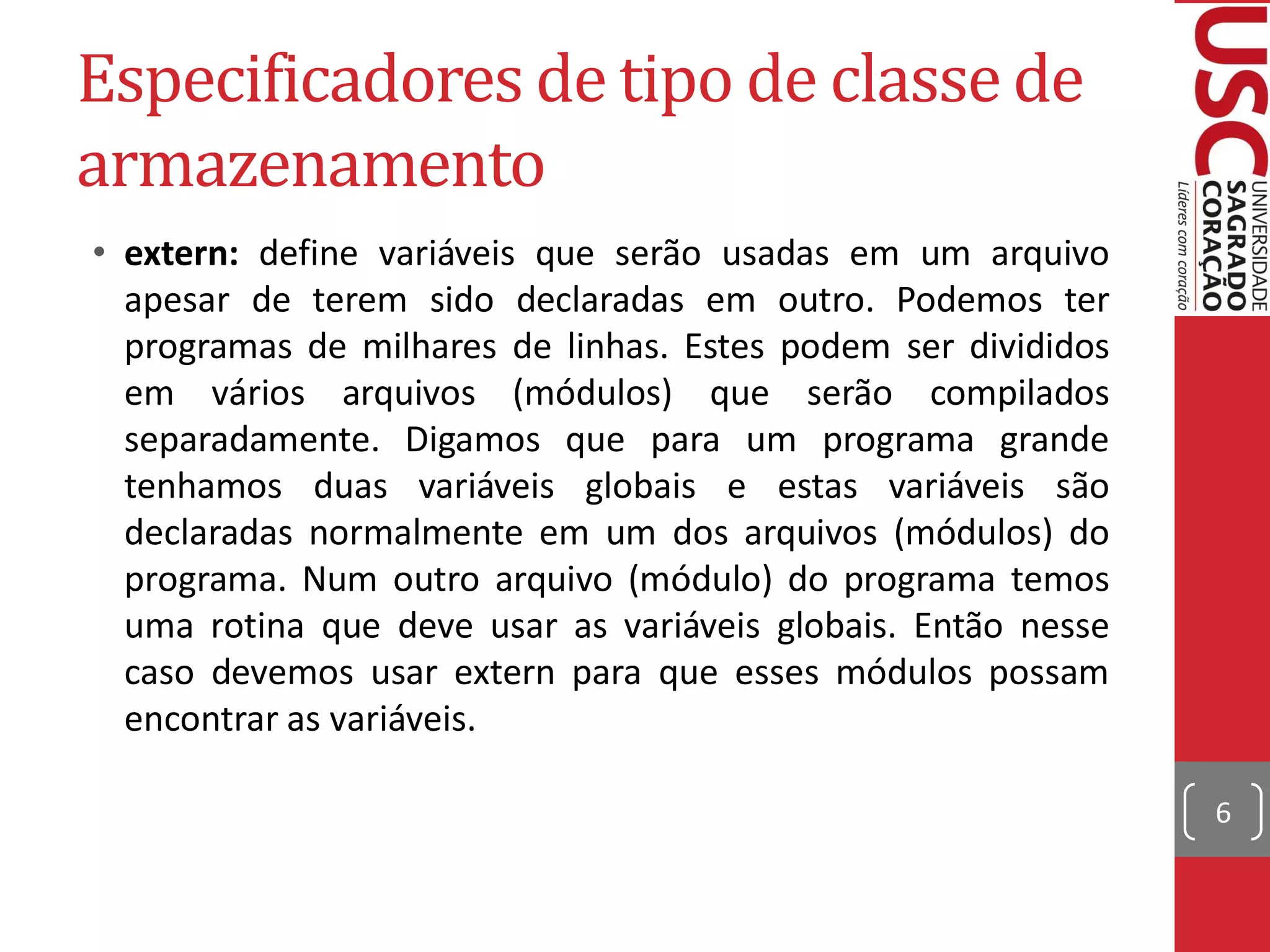 Especificadores de tipo de classe de
armazenamento
• extern: define variáveis que serão usadas em um arquivo
  apesar de terem sido declaradas em outro. Podemos ter
  programas de milhares de linhas. Estes podem ser divididos
  em vários arquivos (módulos) que serão compilados
  separadamente. Digamos que para um programa grande
  tenhamos duas variáveis globais e estas variáveis são
  declaradas normalmente em um dos arquivos (módulos) do
  programa. Num outro arquivo (módulo) do programa temos
  uma rotina que deve usar as variáveis globais. Então nesse
  caso devemos usar extern para que esses módulos possam
  encontrar as variáveis.

                                                               6
 