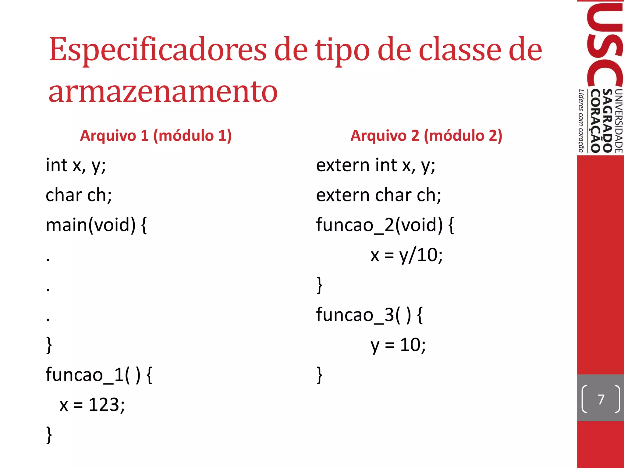 Especificadores de tipo de classe de
armazenamento
    Arquivo 1 (módulo 1)      Arquivo 2 (módulo 2)
int x, y;                  extern int x, y;
char ch;                   extern char ch;
main(void) {               funcao_2(void) {
.                                x = y/10;
.                          }
.                          funcao_3( ) {
}                                y = 10;
funcao_1( ) {              }
  x = 123;                                           7

}
 