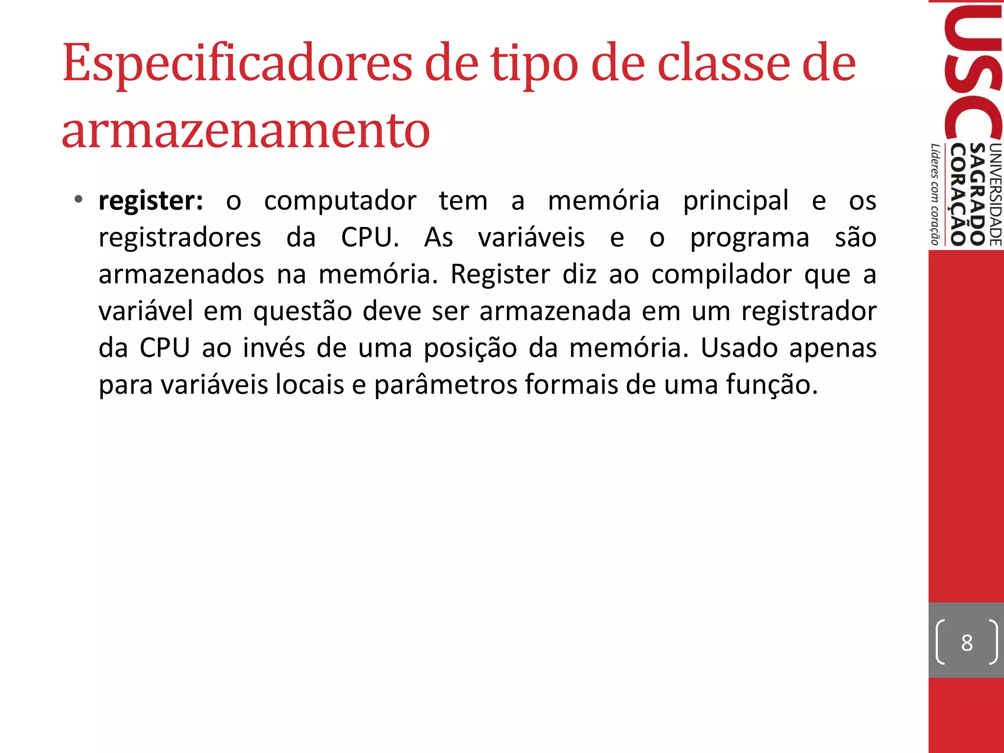Especificadores de tipo de classe de
armazenamento
• register: o computador tem a memória principal e os
  registradores da CPU. As variáveis e o programa são
  armazenados na memória. Register diz ao compilador que a
  variável em questão deve ser armazenada em um registrador
  da CPU ao invés de uma posição da memória. Usado apenas
  para variáveis locais e parâmetros formais de uma função.




                                                              8
 