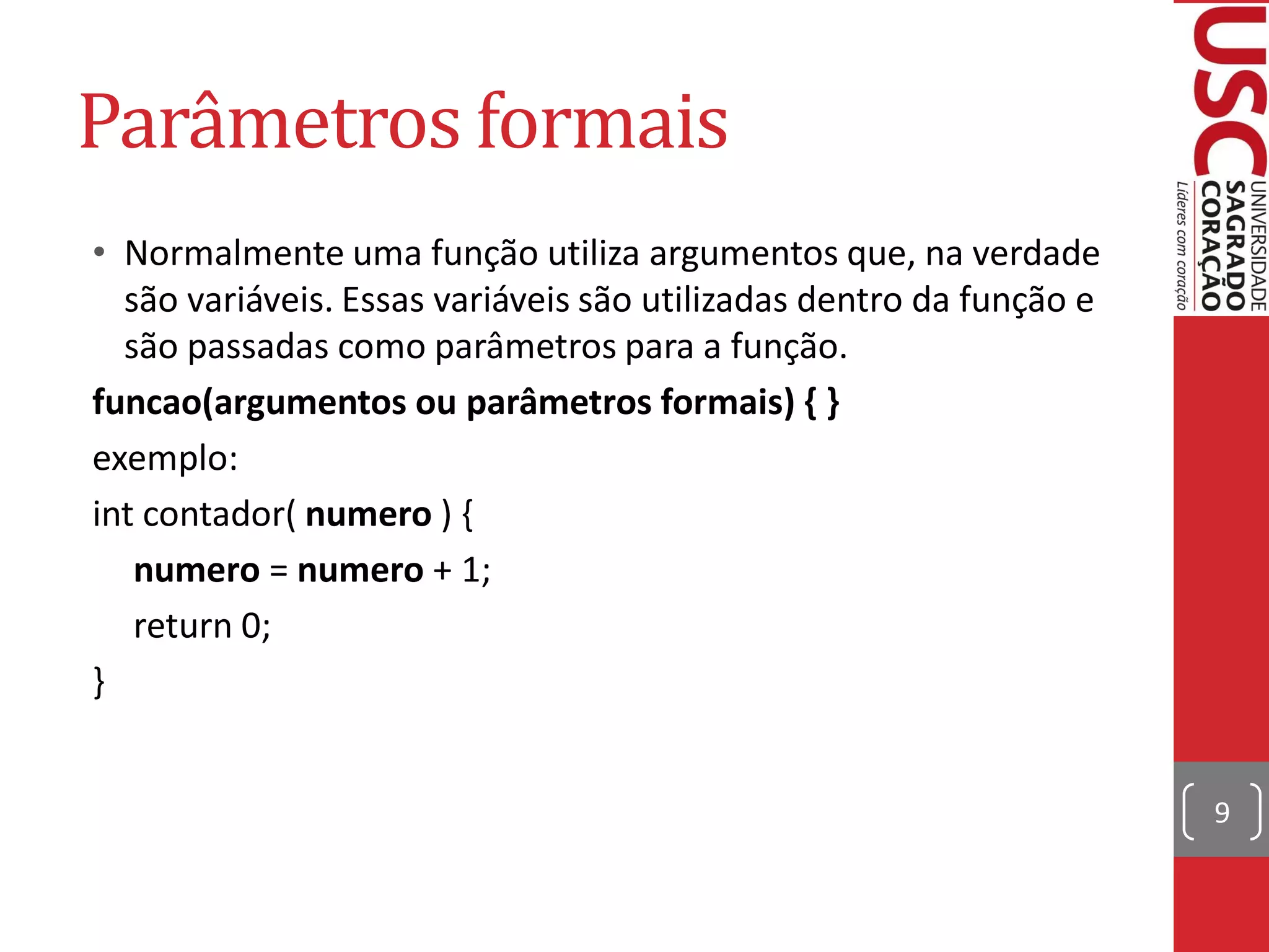 Parâmetros formais
• Normalmente uma função utiliza argumentos que, na verdade
  são variáveis. Essas variáveis são utilizadas dentro da função e
  são passadas como parâmetros para a função.
funcao(argumentos ou parâmetros formais) { }
exemplo:
int contador( numero ) {
   numero = numero + 1;
   return 0;
}


                                                                     9
 