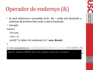 Operador de endereço (&)
• Se você referenciar n precedido de & - &n – então será devolvido o
  endereço do primeiro byte onde n está armazenada.
• Exemplo:
main() {
   int num;
   num = 2;
   printf(“ n Valor=%d, endereco=%u”, num, &num);
}




                                                                       12
 