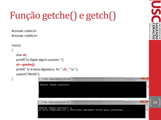 Função getche() e getch()
#include <stdio.h>
#include <stdlib.h>

main()
{
  char ch;
  printf("n Digite algum caracter: ");
  ch = getche();
  printf(" n A tecla digitada e: %c ", ch , " n ");
  system("PAUSE");
}




                                                        14
 