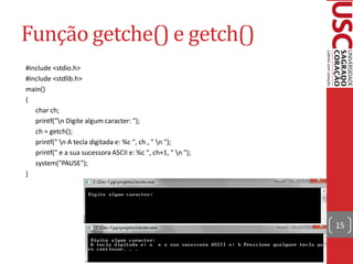 Função getche() e getch()
#include <stdio.h>
#include <stdlib.h>
main()
{
   char ch;
   printf("n Digite algum caracter: ");
   ch = getch();
   printf(" n A tecla digitada e: %c ", ch , " n ");
   printf(" e a sua sucessora ASCII e: %c ", ch+1, " n ");
   system("PAUSE");
}




                                                              15
 