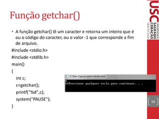 Função getchar()
• A função getchar() lê um caracter e retorna um inteiro que é
  ou o código do caracter, ou o valor -1 que corresponde a fim
  de arquivo.
#include <stdio.h>
#include <stdlib.h>
main()
{
  int c;
  c=getchar();
  printf("%d",c);
  system("PAUSE");                                               16
}
 