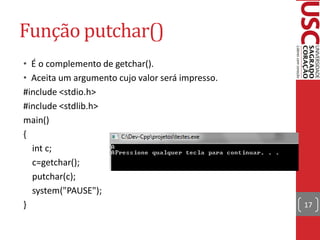 Função putchar()
• É o complemento de getchar().
• Aceita um argumento cujo valor será impresso.
#include <stdio.h>
#include <stdlib.h>
main()
{
  int c;
  c=getchar();
  putchar(c);
  system("PAUSE");
}                                                 17
 