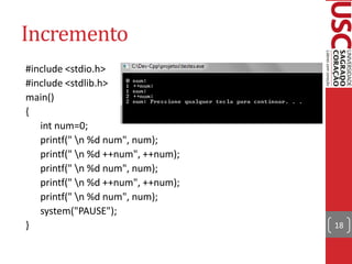 Incremento
#include <stdio.h>
#include <stdlib.h>
main()
{
   int num=0;
   printf(" n %d num", num);
   printf(" n %d ++num", ++num);
   printf(" n %d num", num);
   printf(" n %d ++num", ++num);
   printf(" n %d num", num);
   system("PAUSE");
}                                   18
 