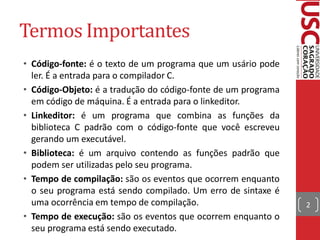 Termos Importantes
• Código-fonte: é o texto de um programa que um usário pode
  ler. É a entrada para o compilador C.
• Código-Objeto: é a tradução do código-fonte de um programa
  em código de máquina. É a entrada para o linkeditor.
• Linkeditor: é um programa que combina as funções da
  biblioteca C padrão com o código-fonte que você escreveu
  gerando um executável.
• Biblioteca: é um arquivo contendo as funções padrão que
  podem ser utilizadas pelo seu programa.
• Tempo de compilação: são os eventos que ocorrem enquanto
  o seu programa está sendo compilado. Um erro de sintaxe é
  uma ocorrência em tempo de compilação.                       2
• Tempo de execução: são os eventos que ocorrem enquanto o
  seu programa está sendo executado.
 