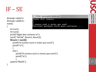 IF – SE
#include <stdio.h>
#include <stdlib.h>
main()
{
   int num1;
   int num2;
   printf("Digite dois números n");
   scanf(" %d %d", &num1, &num2);
   if(num1 > num2){
       printf("O numero num1 e maior que num2");
       printf("n");
       }
       else {
           printf("O numero num1 e menor que num2");
           printf("n");
           }
   system("PAUSE");                                    27
}
 