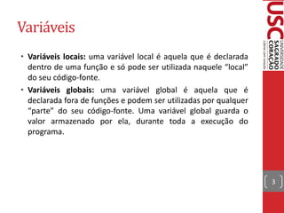 Variáveis
• Variáveis locais: uma variável local é aquela que é declarada
  dentro de uma função e só pode ser utilizada naquele “local”
  do seu código-fonte.
• Variáveis globais: uma variável global é aquela que é
  declarada fora de funções e podem ser utilizadas por qualquer
  “parte” do seu código-fonte. Uma variável global guarda o
  valor armazenado por ela, durante toda a execução do
  programa.




                                                                  3
 