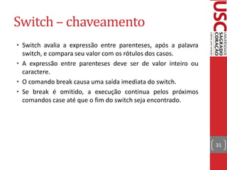 Switch – chaveamento
• Switch avalia a expressão entre parenteses, após a palavra
  switch, e compara seu valor com os rótulos dos casos.
• A expressão entre parenteses deve ser de valor inteiro ou
  caractere.
• O comando break causa uma saída imediata do switch.
• Se break é omitido, a execução continua pelos próximos
  comandos case até que o fim do switch seja encontrado.




                                                               31
 