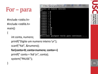 For – para
#include <stdio.h>
#include <stdlib.h>
main()
{
   int conta, numero;
   printf("Digite um numero inteiro n");
   scanf("%d", &numero);
   for(conta=0; conta<numero; conta++)
   printf(" conta = %d n", conta);
   system("PAUSE");
}                                           35
 