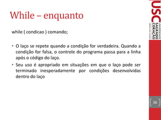While – enquanto
while ( condicao ) comando;

• O laço se repete quando a condição for verdadeira. Quando a
  condição for falsa, o controle do programa passa para a linha
  após o código do laço.
• Seu uso é apropriado em situações em que o laço pode ser
  terminado inesperadamente por condições desenvolvidas
  dentro do laço




                                                                  36
 