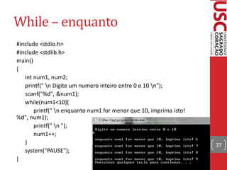 While – enquanto
#include <stdio.h>
#include <stdlib.h>
main()
{
   int num1, num2;
   printf(" n Digite um numero inteiro entre 0 e 10 n");
   scanf("%d", &num1);
   while(num1<10){
       printf(" n enquanto num1 for menor que 10, imprima isto!
%d", num1);
       printf(" n ");
       num1++;
   }                                                               37
   system("PAUSE");
}
 
