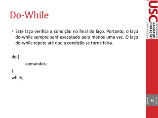 Do-While
• Este laço verifica a condição no final do laço. Portanto, o laço
  do-while sempre será executado pelo menos uma vez. O laço
  do-while repete até que a condição se torne falsa.

do {
         comandos;
}
while;



                                                                     38
 