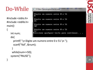 Do-While
#include <stdio.h>
#include <stdlib.h>
main()
{
   int num;
   do{
       printf(" n Digite um numero entre 0 e 51 n ");
       scanf("%d", &num);
     }
     while(num<=50);
   system("PAUSE");
}                                                         39
 