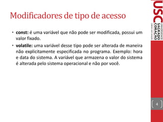 Modificadores de tipo de acesso
• const: é uma variável que não pode ser modificada, possui um
  valor fixado.
• volatile: uma variável desse tipo pode ser alterada de maneira
  não explicitamente especificada no programa. Exemplo: hora
  e data do sistema. A variável que armazena o valor do sistema
  é alterada pelo sistema operacional e não por você.




                                                                   4
 