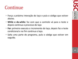 Continue
• Força a próxima interação do laço e pula o código que estiver
  abaixo.
• While e do-while: faz com que o controle vá para o teste e
  depois continua o processo do laço
• For: primeiro executa o incremento do laço, depois faz o teste
  condicional e no fim continua o laço.
• Salta uma parte do programa, pula o código que estiver em
  seguida.




                                                                   43
 