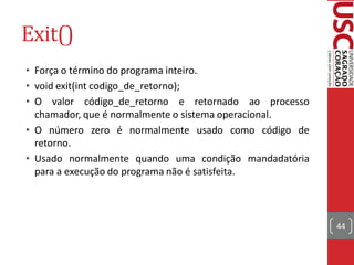Exit()
• Força o término do programa inteiro.
• void exit(int codigo_de_retorno);
• O valor código_de_retorno e retornado ao processo
  chamador, que é normalmente o sistema operacional.
• O número zero é normalmente usado como código de
  retorno.
• Usado normalmente quando uma condição mandadatória
  para a execução do programa não é satisfeita.



                                                       44
 