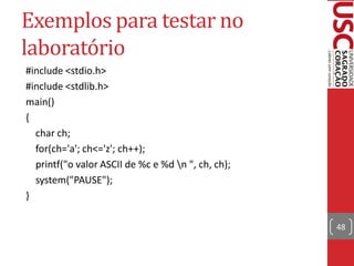 Exemplos para testar no
laboratório
#include <stdio.h>
#include <stdlib.h>
main()
{
  char ch;
  for(ch='a'; ch<='z'; ch++);
  printf("o valor ASCII de %c e %d n ", ch, ch);
  system("PAUSE");
}

                                                    48
 