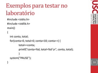 Exemplos para testar no
laboratório
#include <stdio.h>
#include <stdlib.h>
main()
{
  int conta, total;
  for(conta=0, total=0; conta<10; conta++) {
          total+=conta;
          printf("conta=%d, total=%d n", conta, total);
          }
  system("PAUSE");
}                                                          53
 