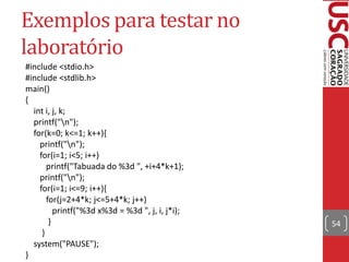 Exemplos para testar no
laboratório
#include <stdio.h>
#include <stdlib.h>
main()
{
  int i, j, k;
  printf("n");
  for(k=0; k<=1; k++){
    printf("n");
    for(i=1; i<5; i++)
       printf("Tabuada do %3d ", +i+4*k+1);
    printf("n");
    for(i=1; i<=9; i++){
       for(j=2+4*k; j<=5+4*k; j++)
          printf("%3d x%3d = %3d ", j, i, j*i);
        }                                         54
     }
  system("PAUSE");
}
 