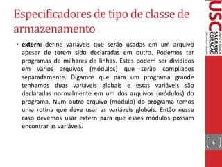 Especificadores de tipo de classe de
armazenamento
• extern: define variáveis que serão usadas em um arquivo
  apesar de terem sido declaradas em outro. Podemos ter
  programas de milhares de linhas. Estes podem ser divididos
  em vários arquivos (módulos) que serão compilados
  separadamente. Digamos que para um programa grande
  tenhamos duas variáveis globais e estas variáveis são
  declaradas normalmente em um dos arquivos (módulos) do
  programa. Num outro arquivo (módulo) do programa temos
  uma rotina que deve usar as variáveis globais. Então nesse
  caso devemos usar extern para que esses módulos possam
  encontrar as variáveis.

                                                               6
 