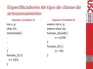 Especificadores de tipo de classe de
armazenamento
    Arquivo 1 (módulo 1)      Arquivo 2 (módulo 2)
int x, y;                  extern int x, y;
char ch;                   extern char ch;
main(void) {               funcao_2(void) {
.                                x = y/10;
.                          }
.                          funcao_3( ) {
}                                y = 10;
funcao_1( ) {              }
  x = 123;                                           7

}
 